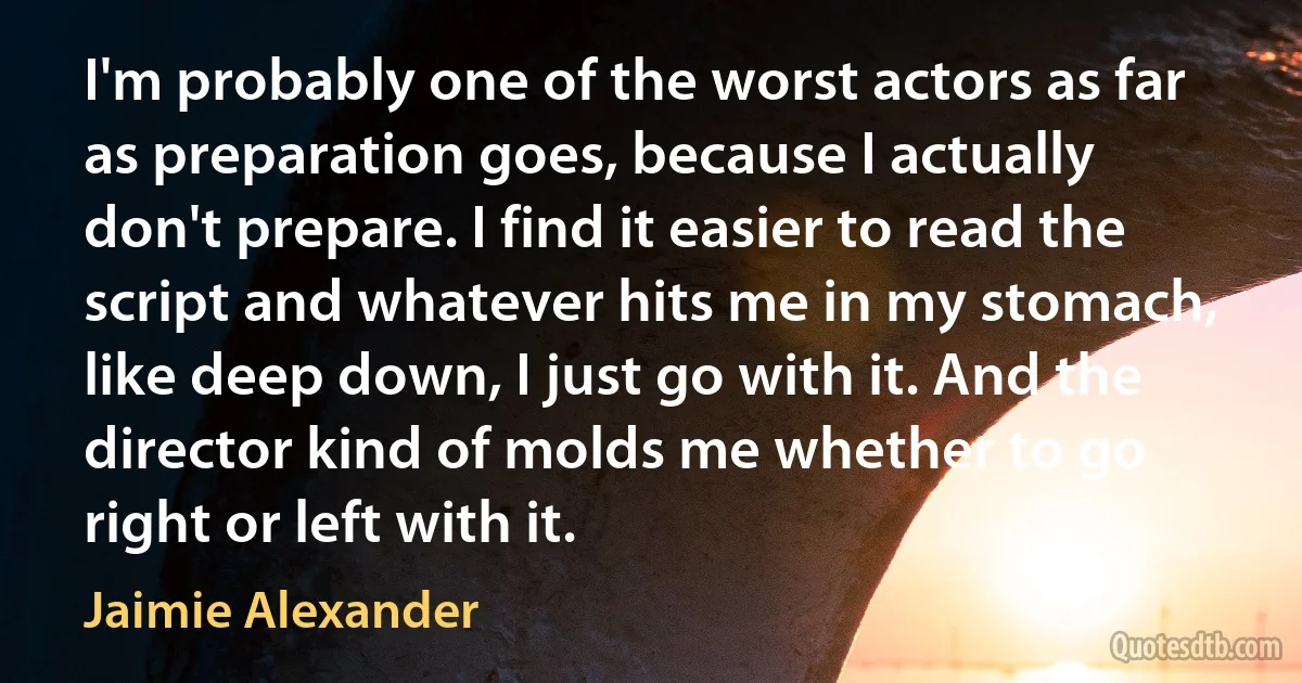 I'm probably one of the worst actors as far as preparation goes, because I actually don't prepare. I find it easier to read the script and whatever hits me in my stomach, like deep down, I just go with it. And the director kind of molds me whether to go right or left with it. (Jaimie Alexander)