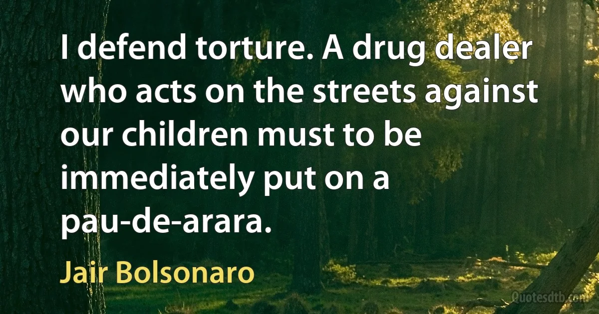 I defend torture. A drug dealer who acts on the streets against our children must to be immediately put on a pau-de-arara. (Jair Bolsonaro)