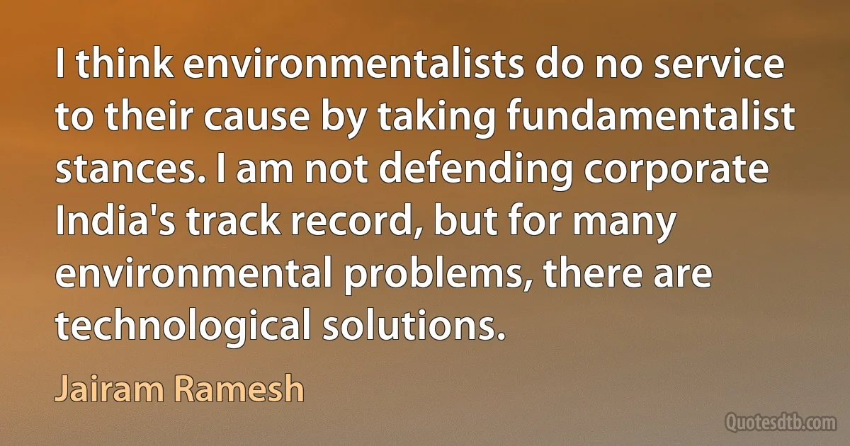 I think environmentalists do no service to their cause by taking fundamentalist stances. I am not defending corporate India's track record, but for many environmental problems, there are technological solutions. (Jairam Ramesh)