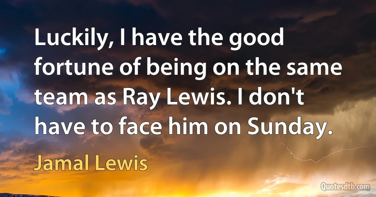 Luckily, I have the good fortune of being on the same team as Ray Lewis. I don't have to face him on Sunday. (Jamal Lewis)