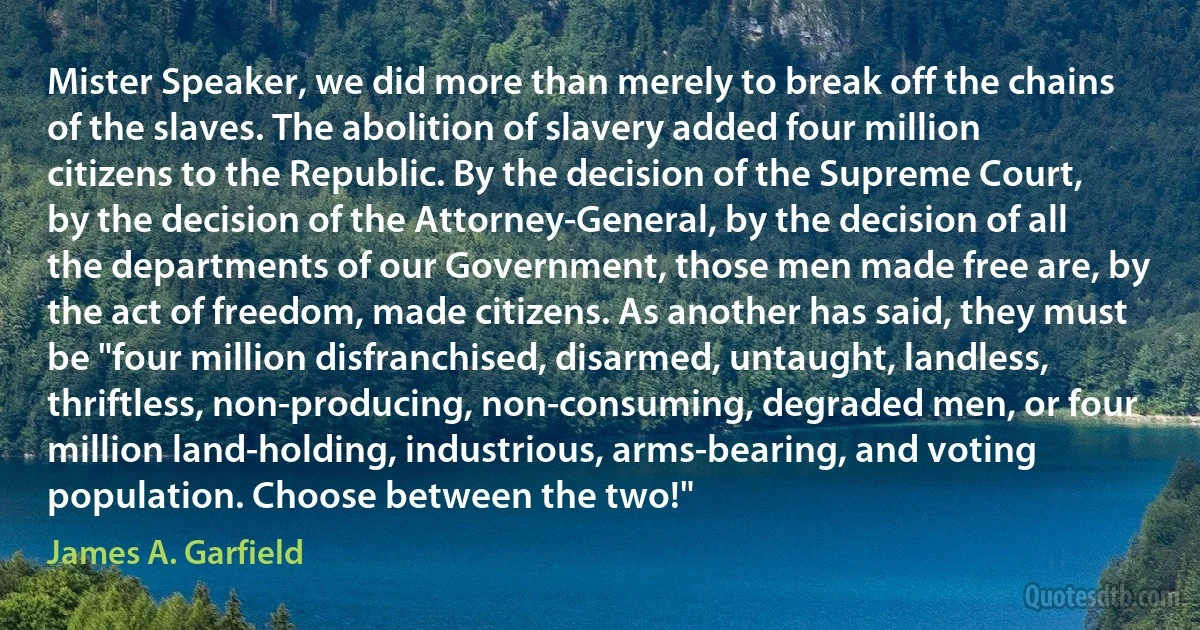 Mister Speaker, we did more than merely to break off the chains of the slaves. The abolition of slavery added four million citizens to the Republic. By the decision of the Supreme Court, by the decision of the Attorney-General, by the decision of all the departments of our Government, those men made free are, by the act of freedom, made citizens. As another has said, they must be "four million disfranchised, disarmed, untaught, landless, thriftless, non-producing, non-consuming, degraded men, or four million land-holding, industrious, arms-bearing, and voting population. Choose between the two!" (James A. Garfield)