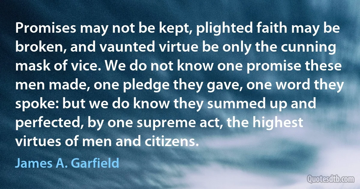 Promises may not be kept, plighted faith may be broken, and vaunted virtue be only the cunning mask of vice. We do not know one promise these men made, one pledge they gave, one word they spoke: but we do know they summed up and perfected, by one supreme act, the highest virtues of men and citizens. (James A. Garfield)