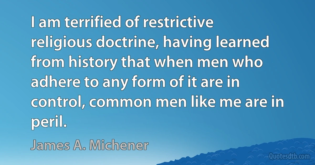 I am terrified of restrictive religious doctrine, having learned from history that when men who adhere to any form of it are in control, common men like me are in peril. (James A. Michener)