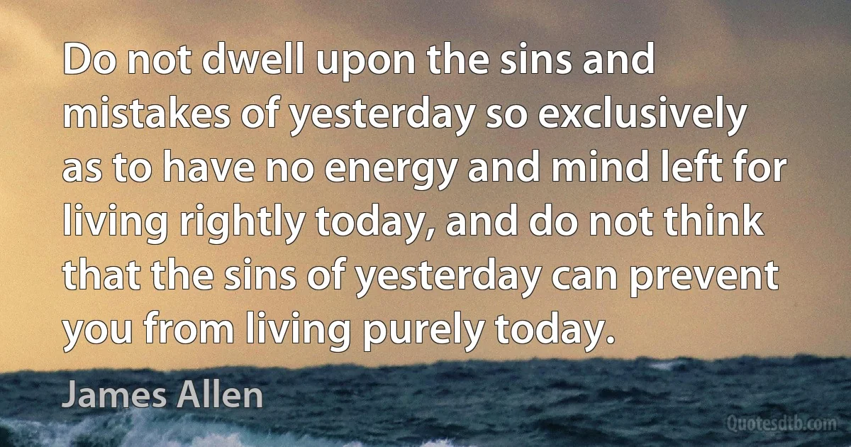 Do not dwell upon the sins and mistakes of yesterday so exclusively as to have no energy and mind left for living rightly today, and do not think that the sins of yesterday can prevent you from living purely today. (James Allen)