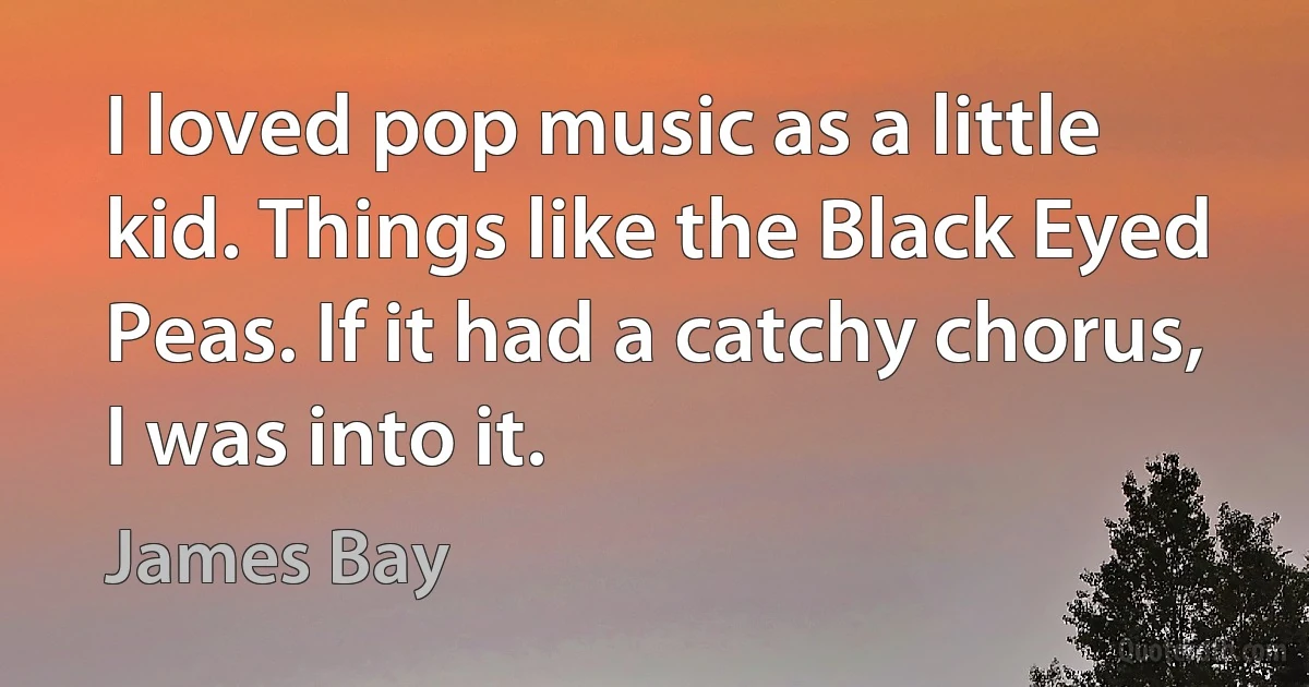 I loved pop music as a little kid. Things like the Black Eyed Peas. If it had a catchy chorus, I was into it. (James Bay)