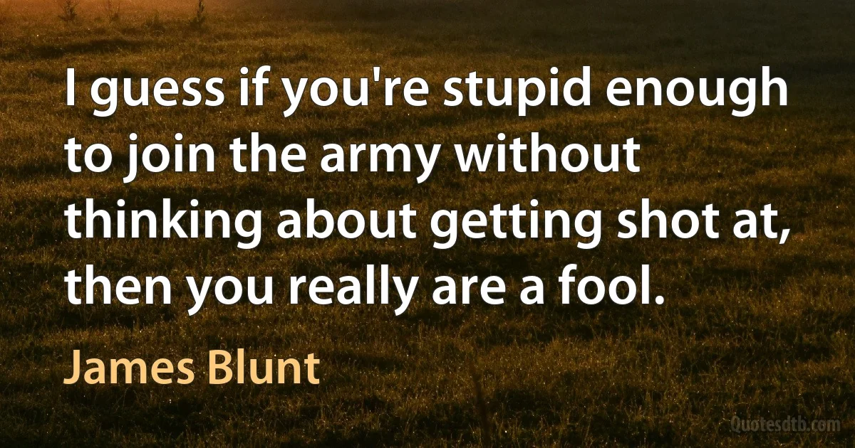 I guess if you're stupid enough to join the army without thinking about getting shot at, then you really are a fool. (James Blunt)