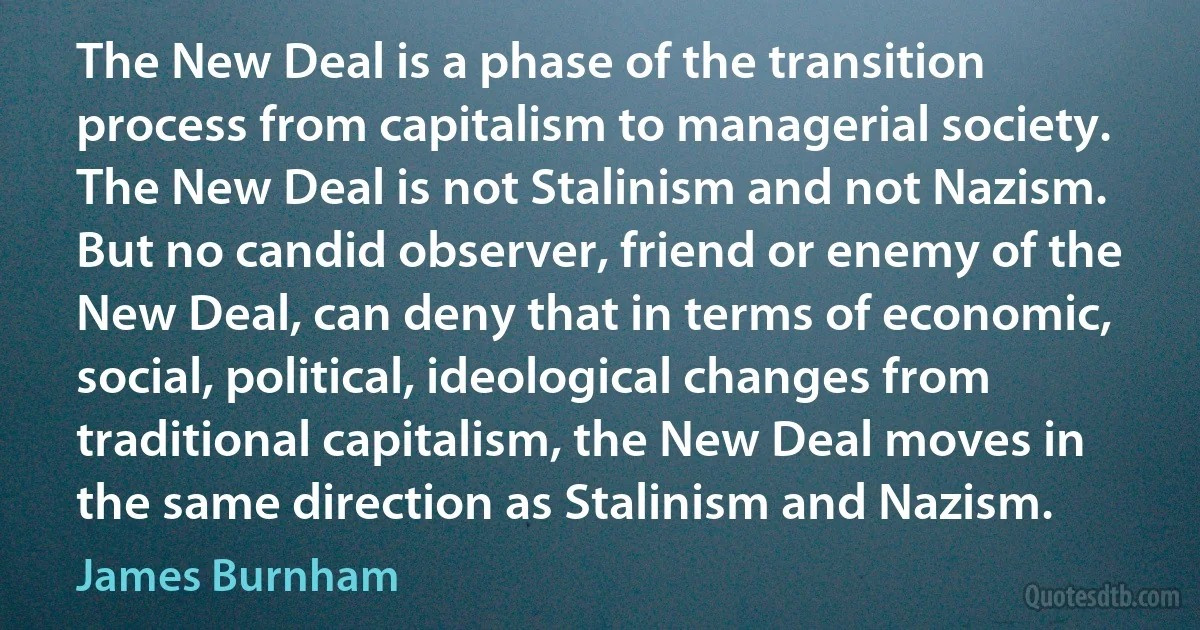 The New Deal is a phase of the transition process from capitalism to managerial society. The New Deal is not Stalinism and not Nazism. But no candid observer, friend or enemy of the New Deal, can deny that in terms of economic, social, political, ideological changes from traditional capitalism, the New Deal moves in the same direction as Stalinism and Nazism. (James Burnham)