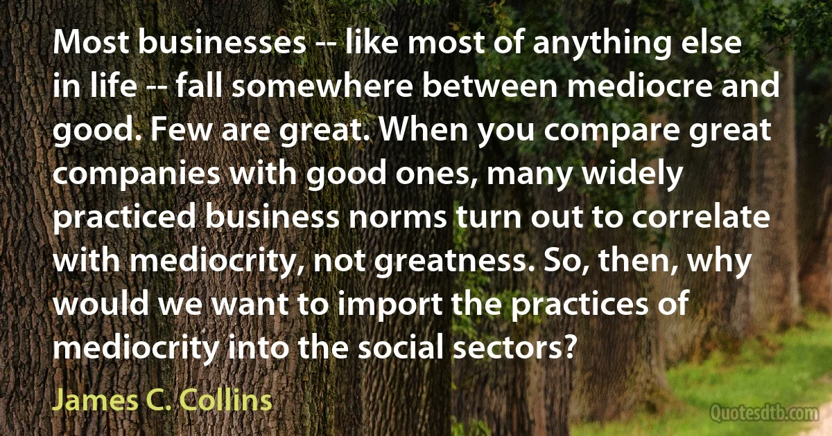 Most businesses -- like most of anything else in life -- fall somewhere between mediocre and good. Few are great. When you compare great companies with good ones, many widely practiced business norms turn out to correlate with mediocrity, not greatness. So, then, why would we want to import the practices of mediocrity into the social sectors? (James C. Collins)