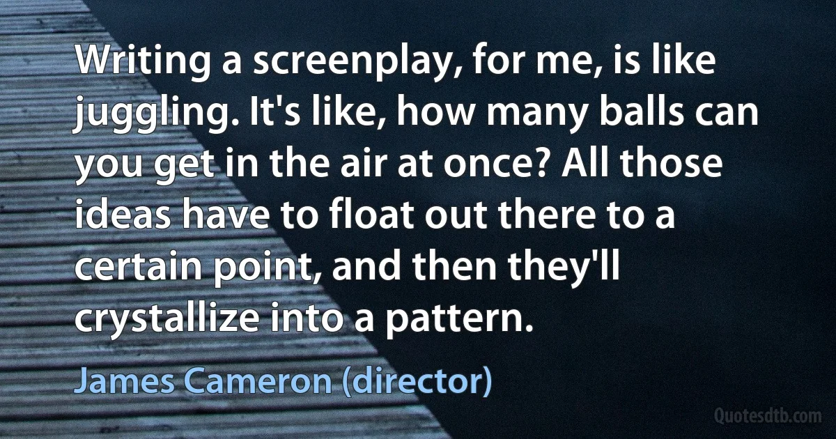 Writing a screenplay, for me, is like juggling. It's like, how many balls can you get in the air at once? All those ideas have to float out there to a certain point, and then they'll crystallize into a pattern. (James Cameron (director))