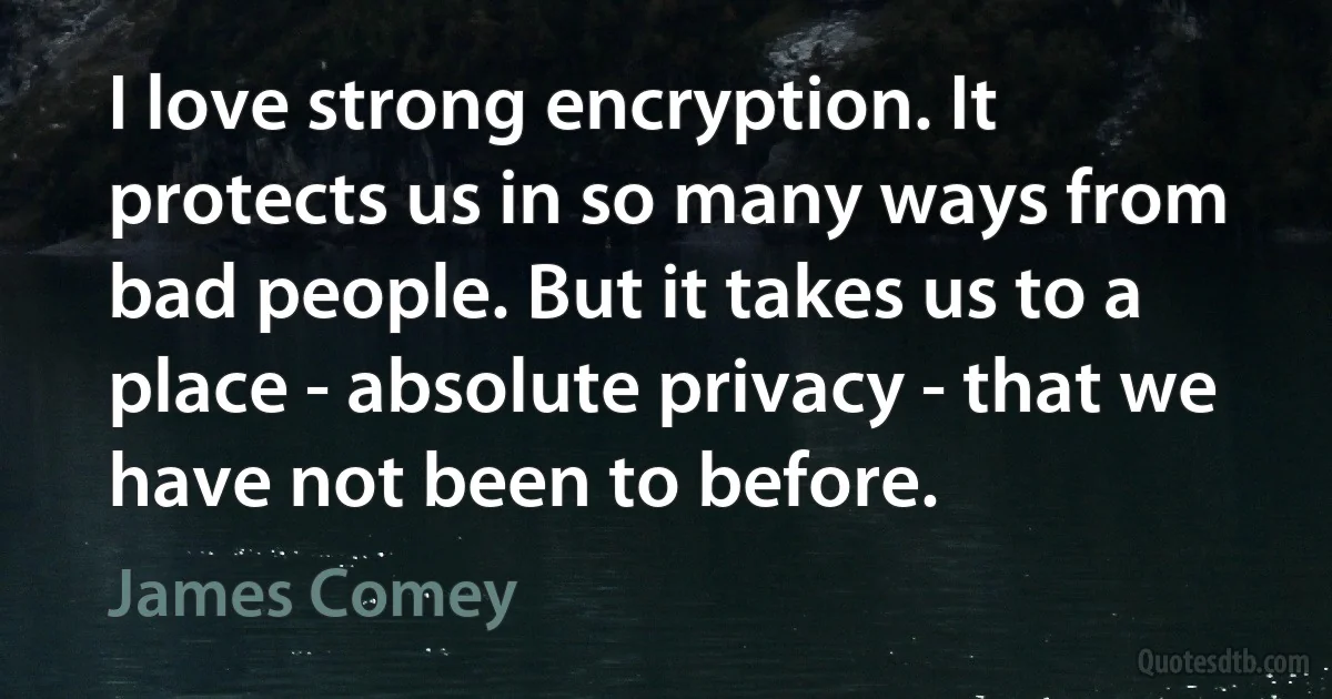 I love strong encryption. It protects us in so many ways from bad people. But it takes us to a place - absolute privacy - that we have not been to before. (James Comey)