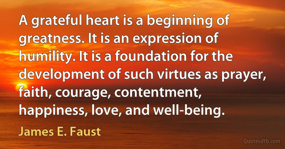 A grateful heart is a beginning of greatness. It is an expression of humility. It is a foundation for the development of such virtues as prayer, faith, courage, contentment, happiness, love, and well-being. (James E. Faust)