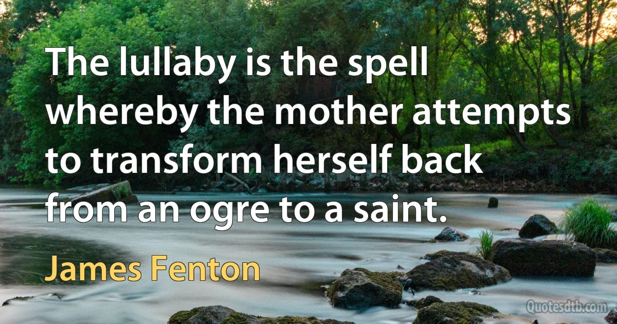 The lullaby is the spell whereby the mother attempts to transform herself back from an ogre to a saint. (James Fenton)