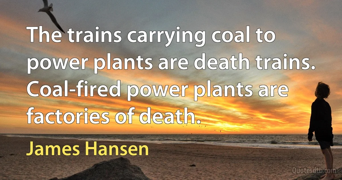 The trains carrying coal to power plants are death trains. Coal-fired power plants are factories of death. (James Hansen)