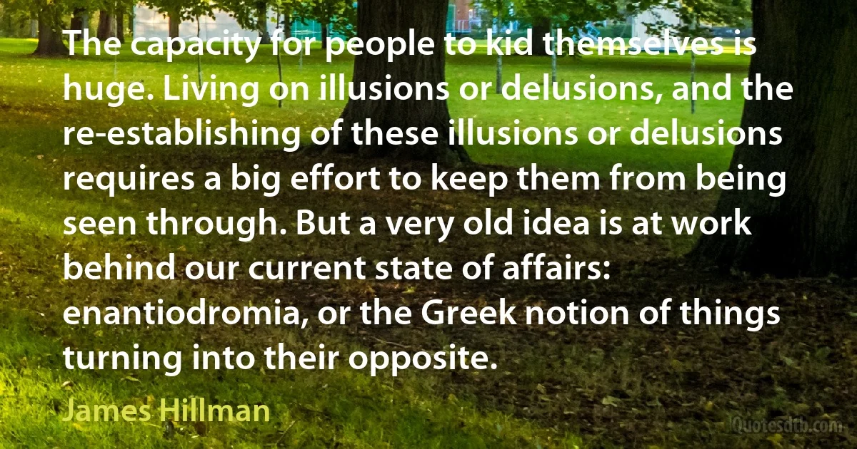 The capacity for people to kid themselves is huge. Living on illusions or delusions, and the re-establishing of these illusions or delusions requires a big effort to keep them from being seen through. But a very old idea is at work behind our current state of affairs: enantiodromia, or the Greek notion of things turning into their opposite. (James Hillman)