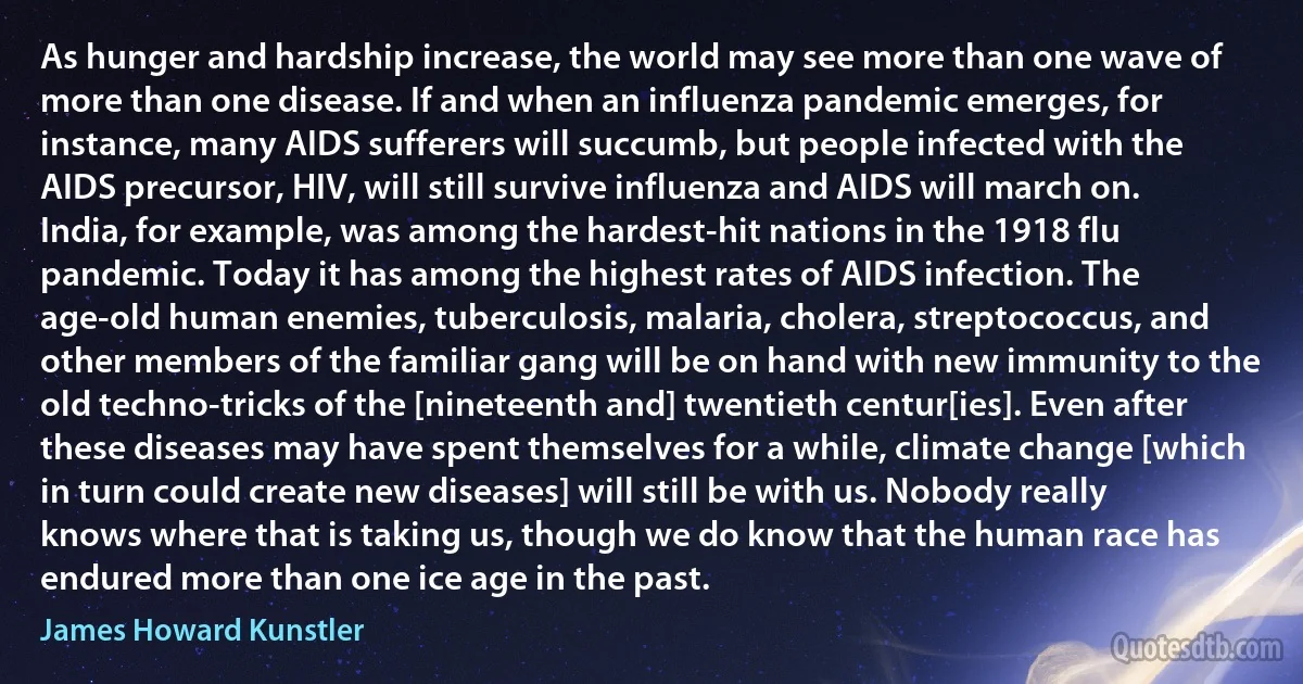 As hunger and hardship increase, the world may see more than one wave of more than one disease. If and when an influenza pandemic emerges, for instance, many AIDS sufferers will succumb, but people infected with the AIDS precursor, HIV, will still survive influenza and AIDS will march on. India, for example, was among the hardest-hit nations in the 1918 flu pandemic. Today it has among the highest rates of AIDS infection. The age-old human enemies, tuberculosis, malaria, cholera, streptococcus, and other members of the familiar gang will be on hand with new immunity to the old techno-tricks of the [nineteenth and] twentieth centur[ies]. Even after these diseases may have spent themselves for a while, climate change [which in turn could create new diseases] will still be with us. Nobody really knows where that is taking us, though we do know that the human race has endured more than one ice age in the past. (James Howard Kunstler)