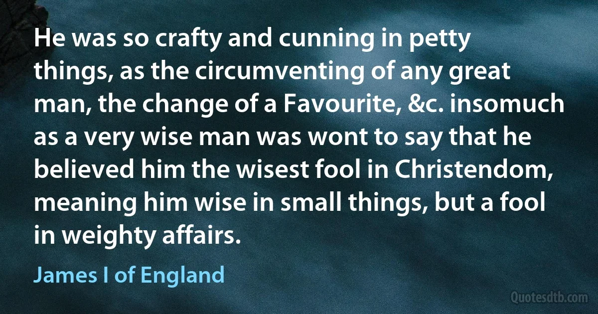 He was so crafty and cunning in petty things, as the circumventing of any great man, the change of a Favourite, &c. insomuch as a very wise man was wont to say that he believed him the wisest fool in Christendom, meaning him wise in small things, but a fool in weighty affairs. (James I of England)