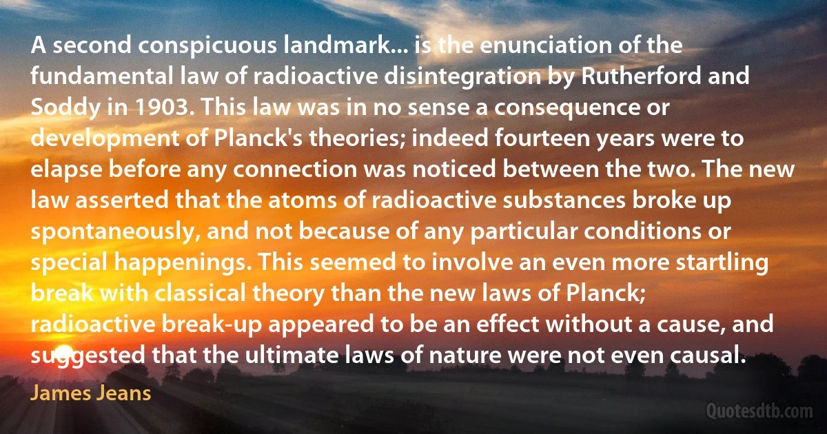 A second conspicuous landmark... is the enunciation of the fundamental law of radioactive disintegration by Rutherford and Soddy in 1903. This law was in no sense a consequence or development of Planck's theories; indeed fourteen years were to elapse before any connection was noticed between the two. The new law asserted that the atoms of radioactive substances broke up spontaneously, and not because of any particular conditions or special happenings. This seemed to involve an even more startling break with classical theory than the new laws of Planck; radioactive break-up appeared to be an effect without a cause, and suggested that the ultimate laws of nature were not even causal. (James Jeans)