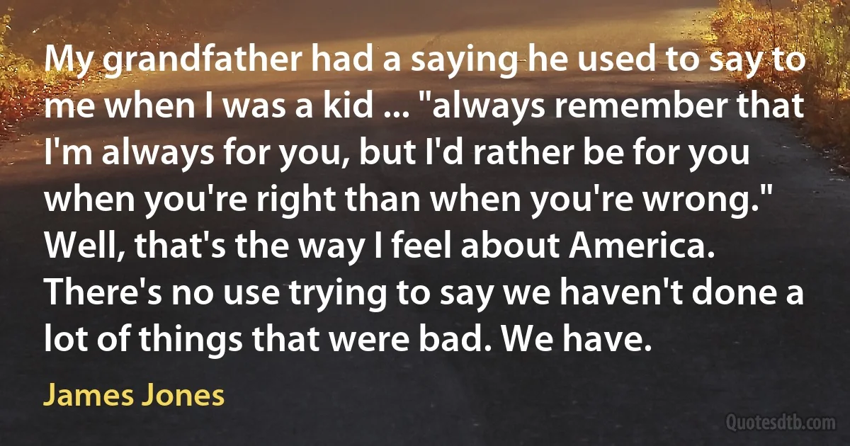 My grandfather had a saying he used to say to me when I was a kid ... "always remember that I'm always for you, but I'd rather be for you when you're right than when you're wrong." Well, that's the way I feel about America. There's no use trying to say we haven't done a lot of things that were bad. We have. (James Jones)