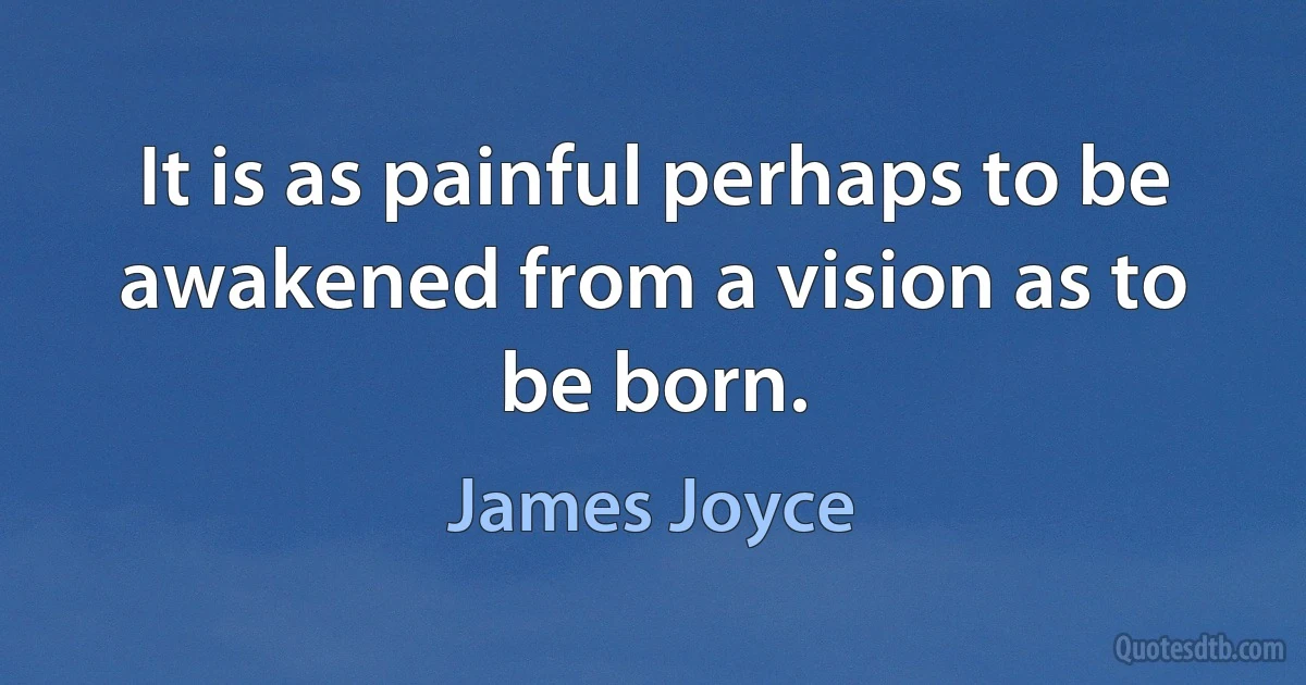 It is as painful perhaps to be awakened from a vision as to be born. (James Joyce)