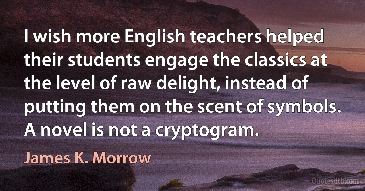 I wish more English teachers helped their students engage the classics at the level of raw delight, instead of putting them on the scent of symbols. A novel is not a cryptogram. (James K. Morrow)