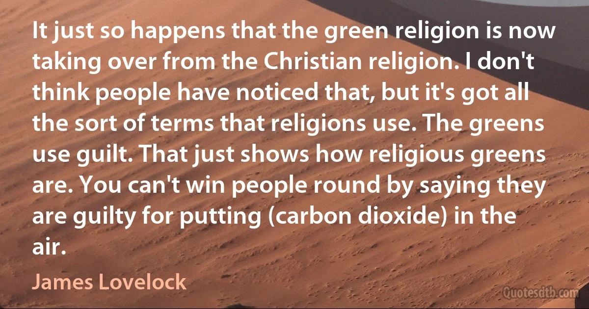 It just so happens that the green religion is now taking over from the Christian religion. I don't think people have noticed that, but it's got all the sort of terms that religions use. The greens use guilt. That just shows how religious greens are. You can't win people round by saying they are guilty for putting (carbon dioxide) in the air. (James Lovelock)