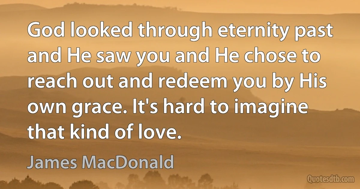 God looked through eternity past and He saw you and He chose to reach out and redeem you by His own grace. It's hard to imagine that kind of love. (James MacDonald)