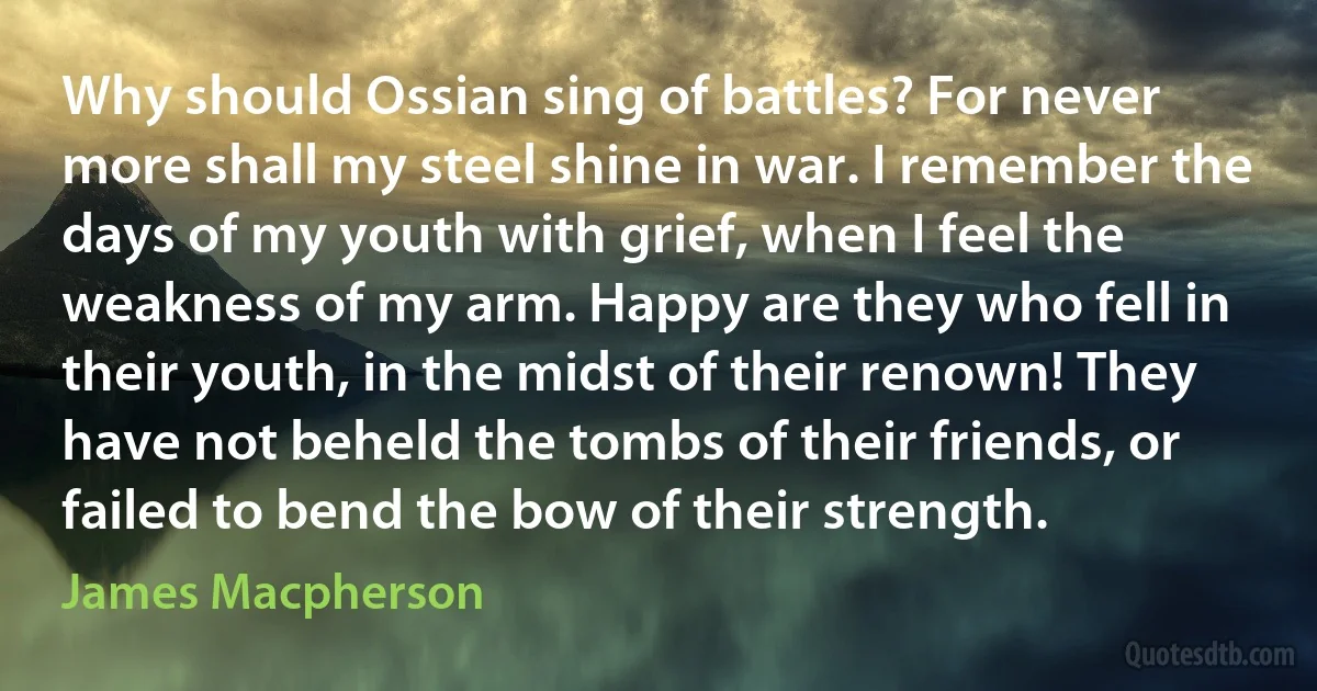 Why should Ossian sing of battles? For never more shall my steel shine in war. I remember the days of my youth with grief, when I feel the weakness of my arm. Happy are they who fell in their youth, in the midst of their renown! They have not beheld the tombs of their friends, or failed to bend the bow of their strength. (James Macpherson)