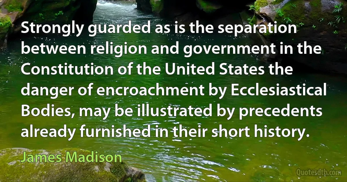 Strongly guarded as is the separation between religion and government in the Constitution of the United States the danger of encroachment by Ecclesiastical Bodies, may be illustrated by precedents already furnished in their short history. (James Madison)