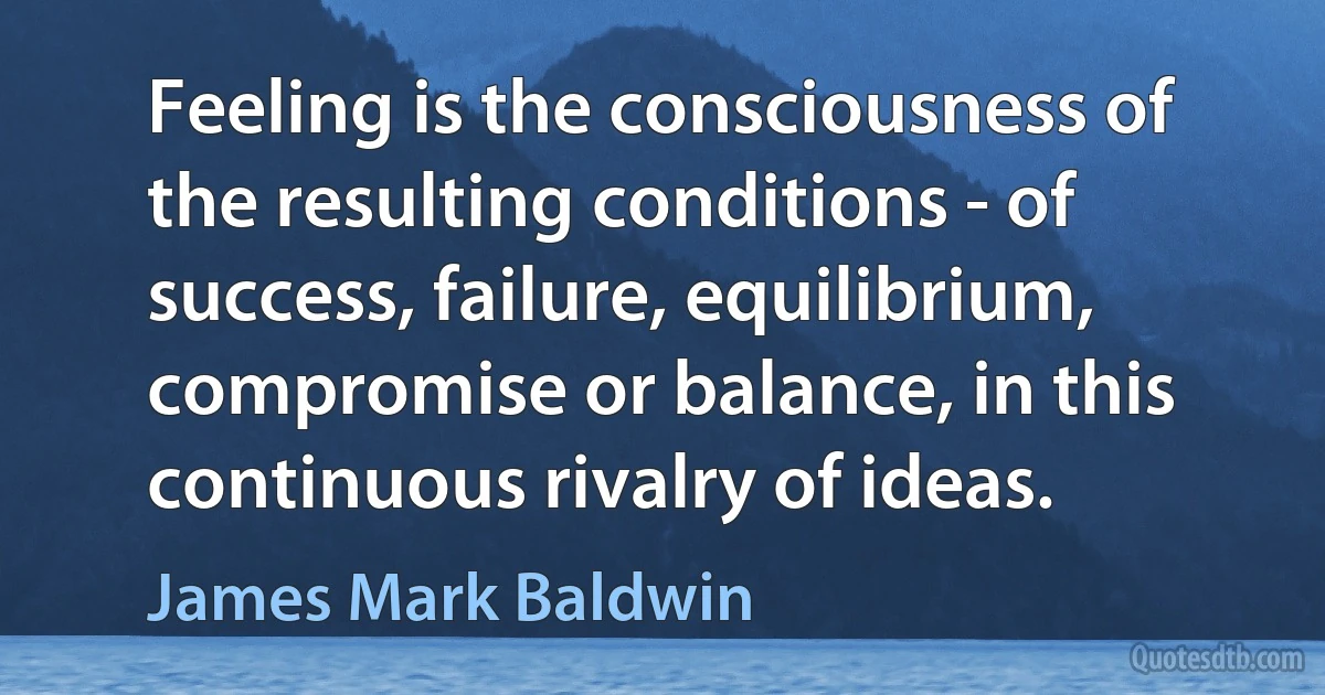 Feeling is the consciousness of the resulting conditions - of success, failure, equilibrium, compromise or balance, in this continuous rivalry of ideas. (James Mark Baldwin)