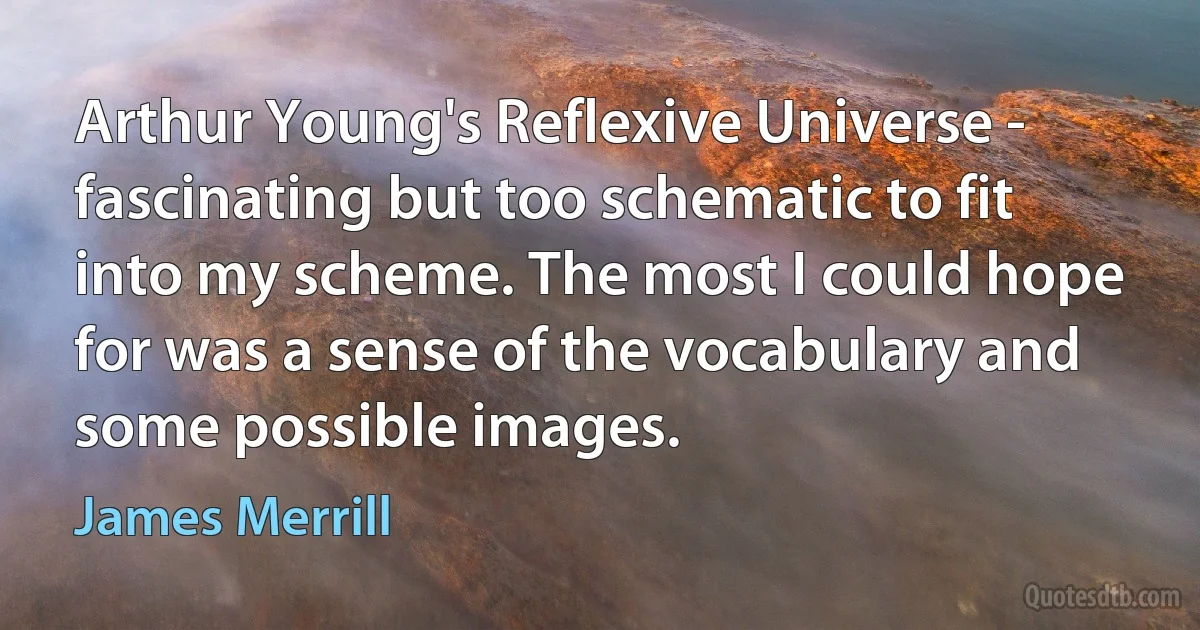 Arthur Young's Reflexive Universe - fascinating but too schematic to fit into my scheme. The most I could hope for was a sense of the vocabulary and some possible images. (James Merrill)