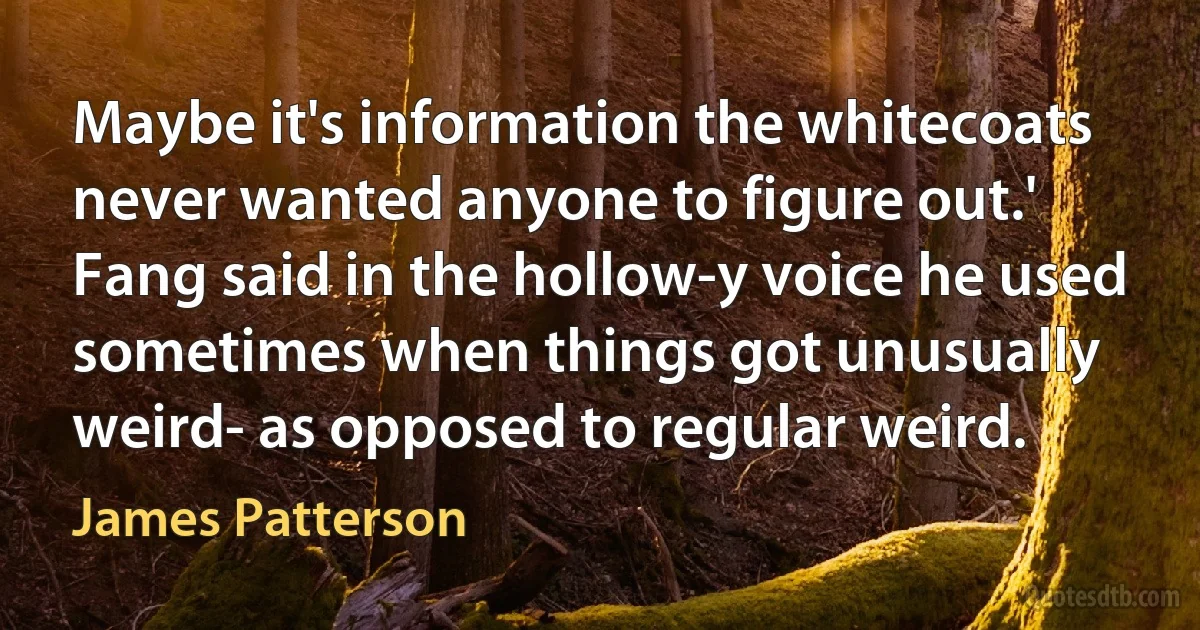 Maybe it's information the whitecoats never wanted anyone to figure out.' Fang said in the hollow-y voice he used sometimes when things got unusually weird- as opposed to regular weird. (James Patterson)