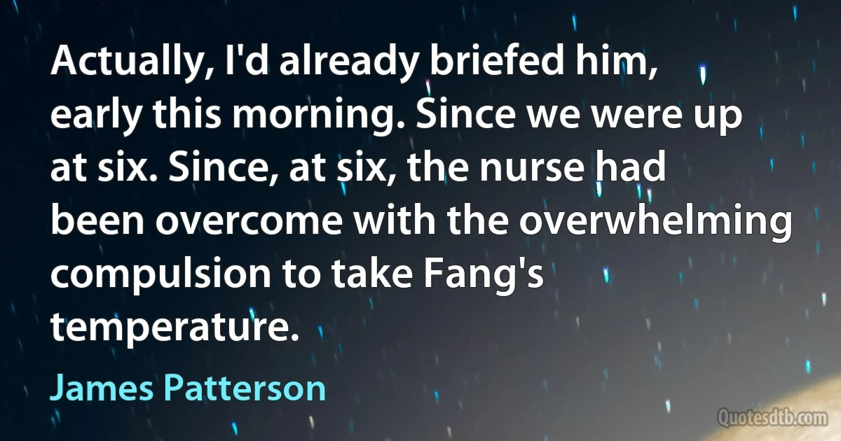 Actually, I'd already briefed him, early this morning. Since we were up at six. Since, at six, the nurse had been overcome with the overwhelming compulsion to take Fang's temperature. (James Patterson)