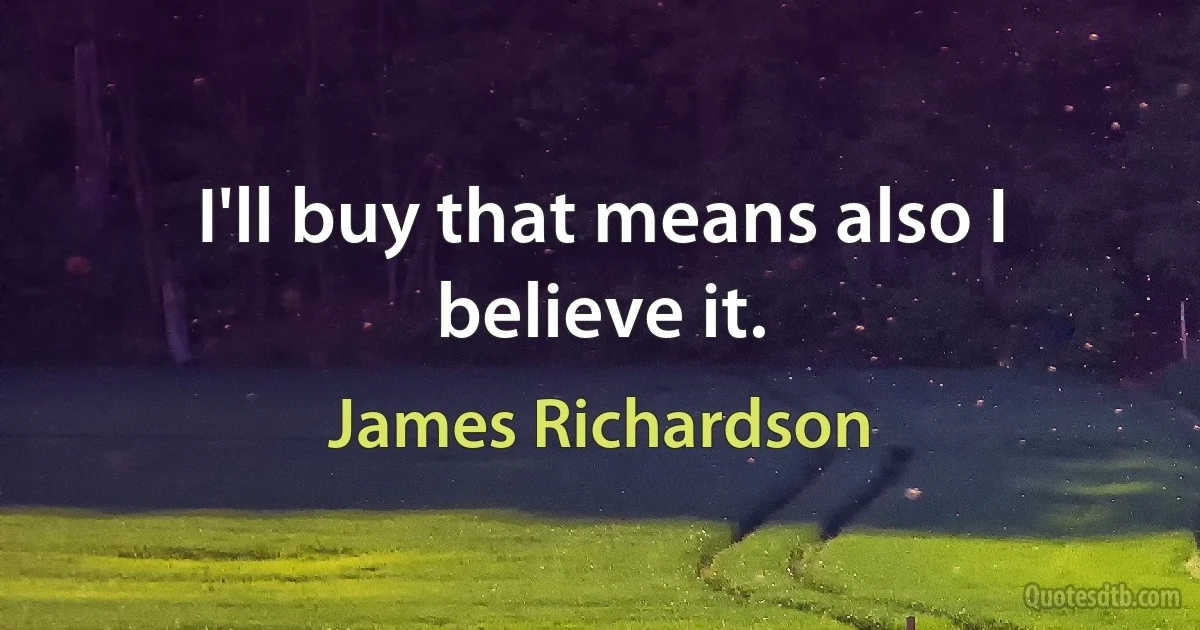 I'll buy that means also I believe it. (James Richardson)