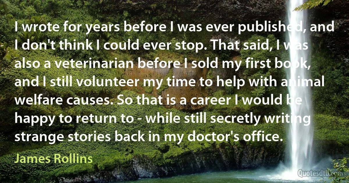 I wrote for years before I was ever published, and I don't think I could ever stop. That said, I was also a veterinarian before I sold my first book, and I still volunteer my time to help with animal welfare causes. So that is a career I would be happy to return to - while still secretly writing strange stories back in my doctor's office. (James Rollins)