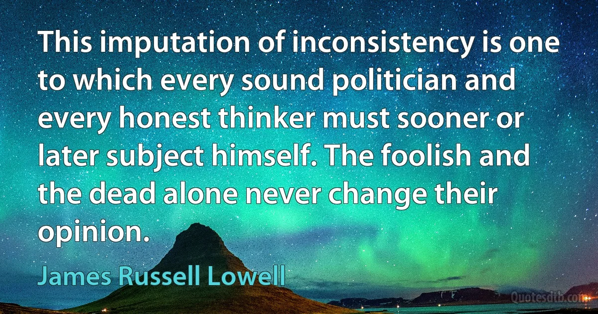 This imputation of inconsistency is one to which every sound politician and every honest thinker must sooner or later subject himself. The foolish and the dead alone never change their opinion. (James Russell Lowell)