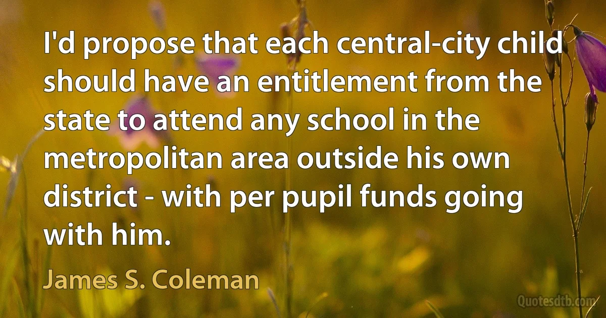 I'd propose that each central-city child should have an entitlement from the state to attend any school in the metropolitan area outside his own district - with per pupil funds going with him. (James S. Coleman)