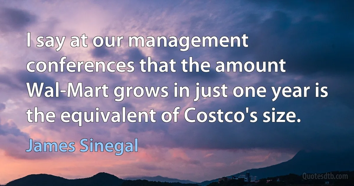 I say at our management conferences that the amount Wal-Mart grows in just one year is the equivalent of Costco's size. (James Sinegal)