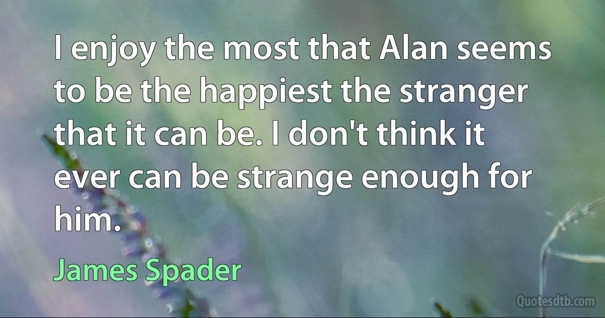 I enjoy the most that Alan seems to be the happiest the stranger that it can be. I don't think it ever can be strange enough for him. (James Spader)