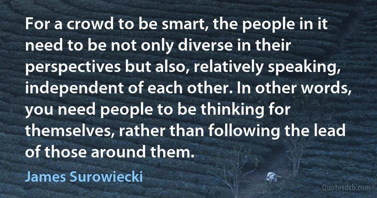 For a crowd to be smart, the people in it need to be not only diverse in their perspectives but also, relatively speaking, independent of each other. In other words, you need people to be thinking for themselves, rather than following the lead of those around them. (James Surowiecki)