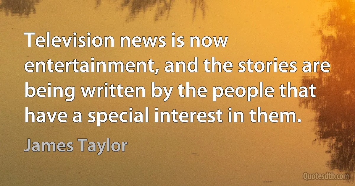 Television news is now entertainment, and the stories are being written by the people that have a special interest in them. (James Taylor)