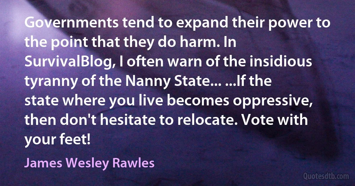 Governments tend to expand their power to the point that they do harm. In SurvivalBlog, I often warn of the insidious tyranny of the Nanny State... ...If the state where you live becomes oppressive, then don't hesitate to relocate. Vote with your feet! (James Wesley Rawles)