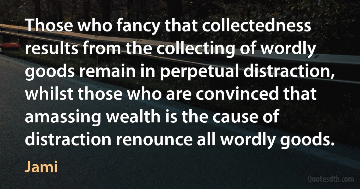 Those who fancy that collectedness results from the collecting of wordly goods remain in perpetual distraction, whilst those who are convinced that amassing wealth is the cause of distraction renounce all wordly goods. (Jami)