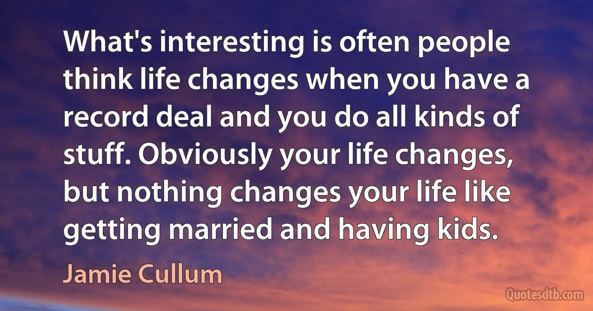 What's interesting is often people think life changes when you have a record deal and you do all kinds of stuff. Obviously your life changes, but nothing changes your life like getting married and having kids. (Jamie Cullum)