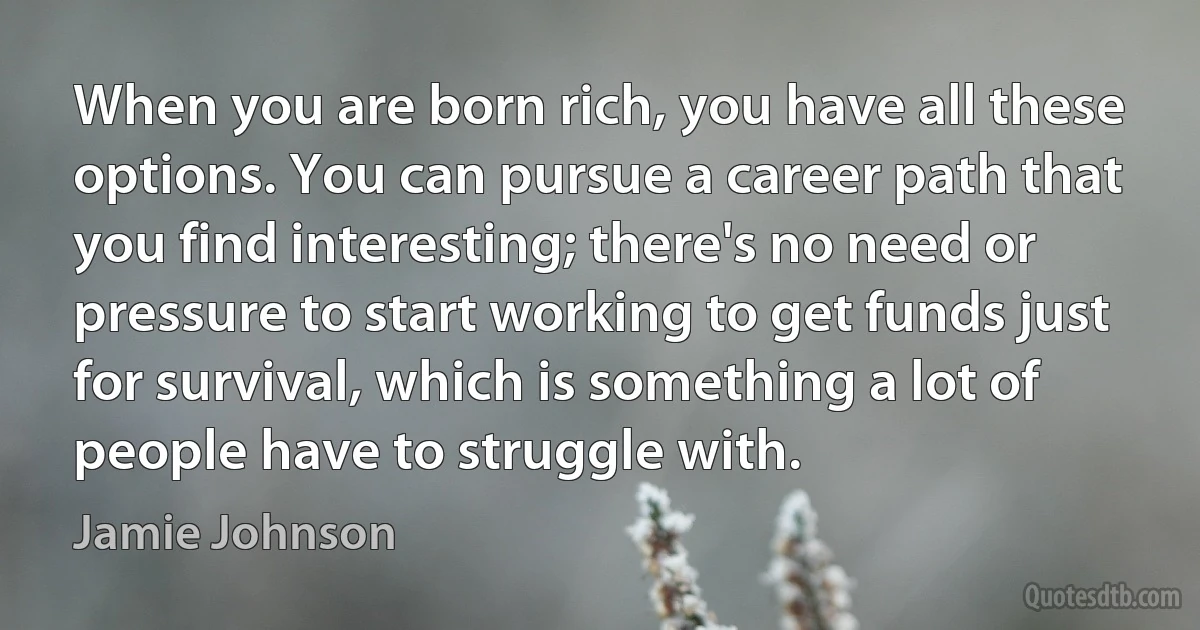 When you are born rich, you have all these options. You can pursue a career path that you find interesting; there's no need or pressure to start working to get funds just for survival, which is something a lot of people have to struggle with. (Jamie Johnson)