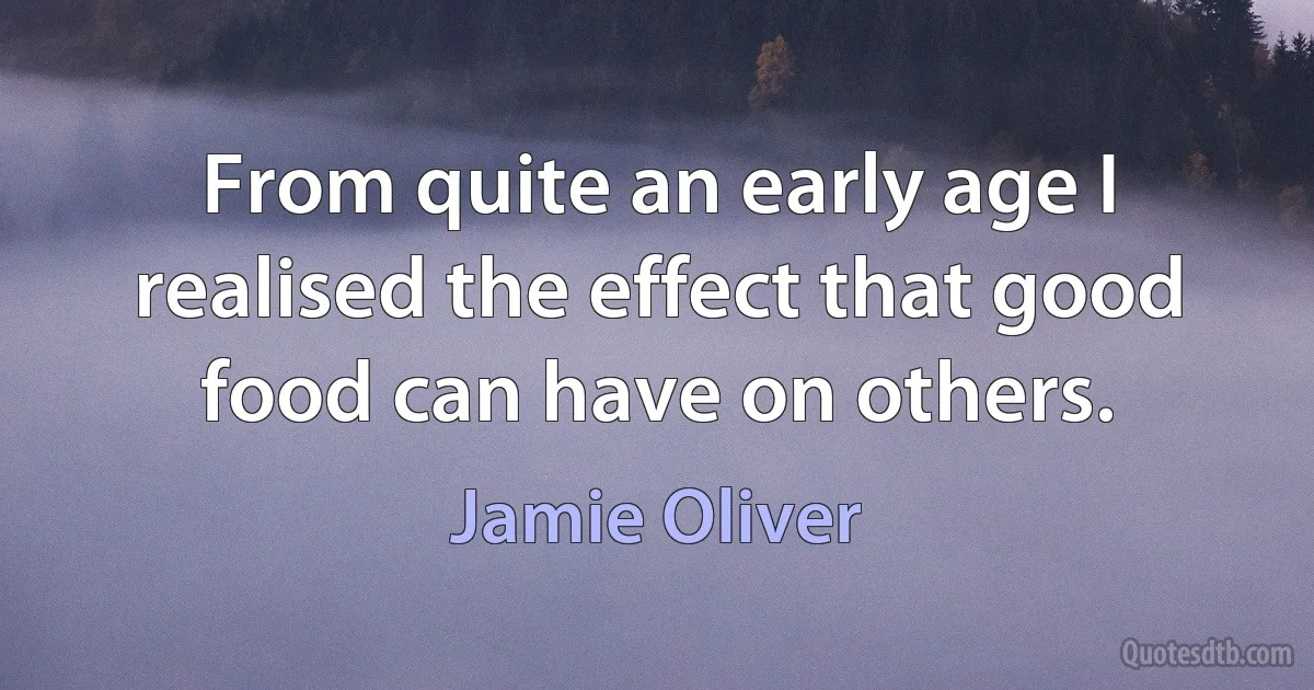 From quite an early age I realised the effect that good food can have on others. (Jamie Oliver)