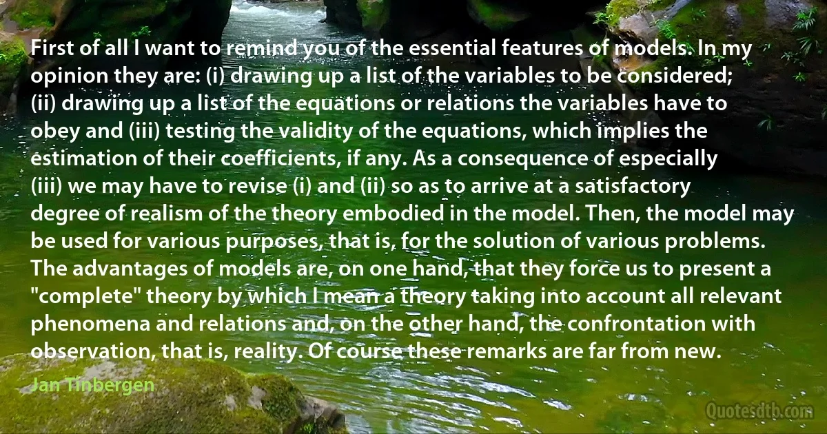 First of all I want to remind you of the essential features of models. In my opinion they are: (i) drawing up a list of the variables to be considered; (ii) drawing up a list of the equations or relations the variables have to obey and (iii) testing the validity of the equations, which implies the estimation of their coefficients, if any. As a consequence of especially (iii) we may have to revise (i) and (ii) so as to arrive at a satisfactory degree of realism of the theory embodied in the model. Then, the model may be used for various purposes, that is, for the solution of various problems. The advantages of models are, on one hand, that they force us to present a "complete" theory by which I mean a theory taking into account all relevant phenomena and relations and, on the other hand, the confrontation with observation, that is, reality. Of course these remarks are far from new. (Jan Tinbergen)