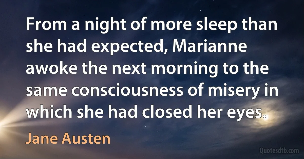 From a night of more sleep than she had expected, Marianne awoke the next morning to the same consciousness of misery in which she had closed her eyes. (Jane Austen)