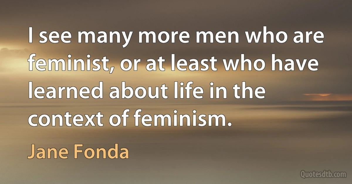 I see many more men who are feminist, or at least who have learned about life in the context of feminism. (Jane Fonda)