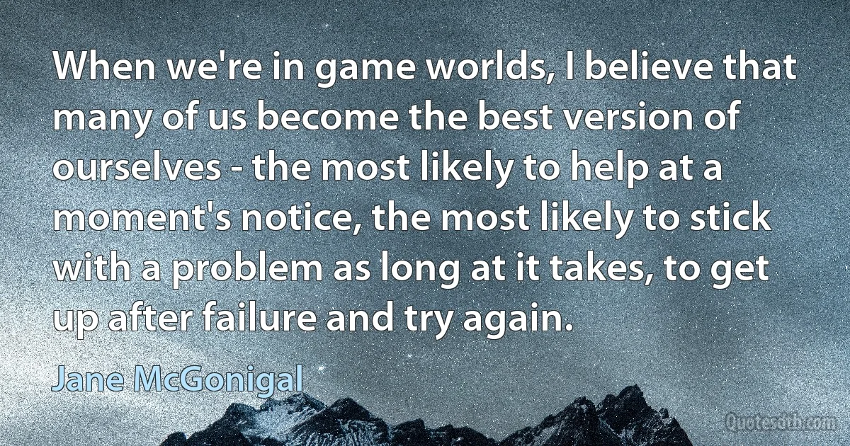 When we're in game worlds, I believe that many of us become the best version of ourselves - the most likely to help at a moment's notice, the most likely to stick with a problem as long at it takes, to get up after failure and try again. (Jane McGonigal)