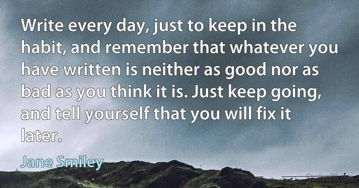 Write every day, just to keep in the habit, and remember that whatever you have written is neither as good nor as bad as you think it is. Just keep going, and tell yourself that you will fix it later. (Jane Smiley)